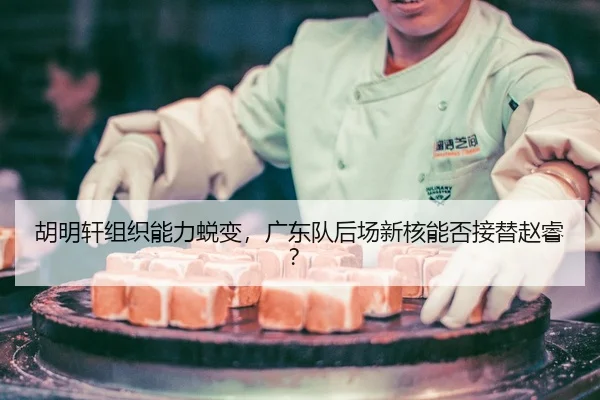 胡明轩组织能力蜕变，广东队后场新核能否接替赵睿？
