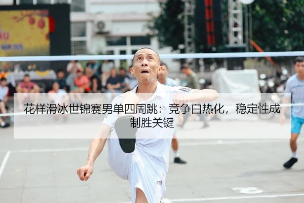 花样滑冰世锦赛男单四周跳：竞争白热化，稳定性成制胜关键