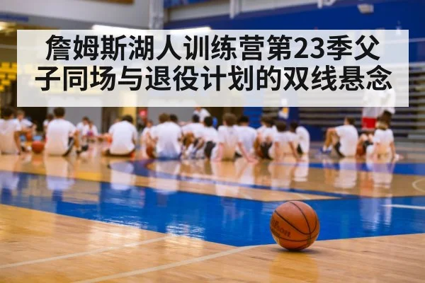 詹姆斯湖人训练营第23季父子同场与退役计划的双线悬念